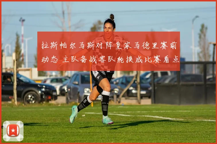 拉斯帕尔马斯对阵皇家马德里赛前动态 主队备战客队轮换成比赛看点