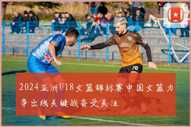 2024亚洲U18女篮锦标赛中国女篮力争出线关键战备受关注