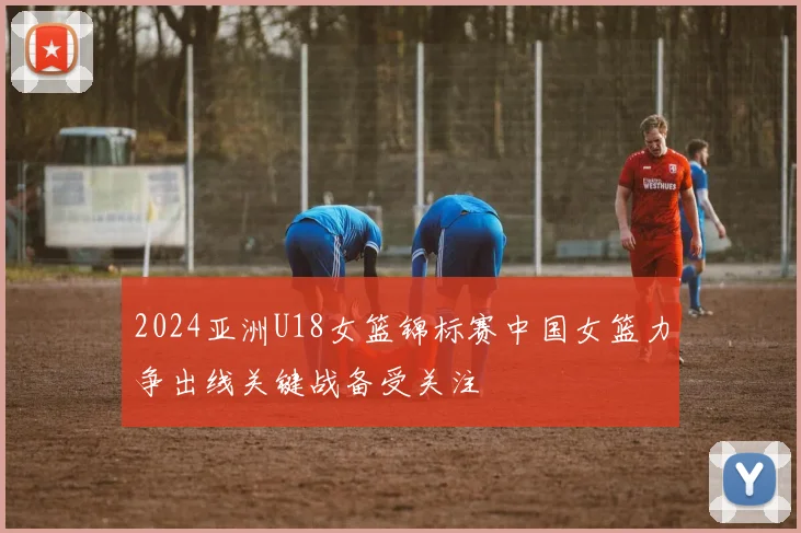 2024亚洲U18女篮锦标赛中国女篮力争出线关键战备受关注