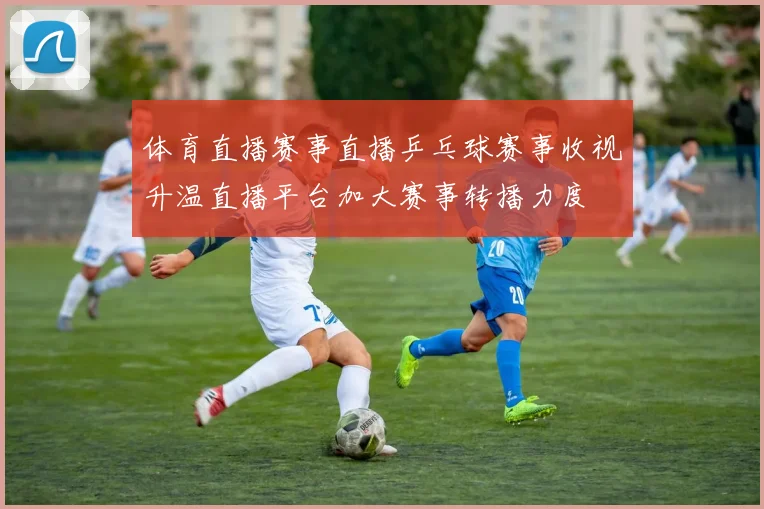体育直播赛事直播乒乓球赛事收视升温直播平台加大赛事转播力度